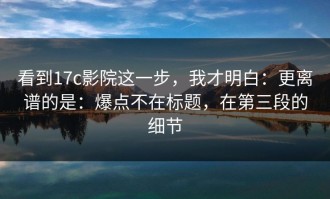 看到17c影院这一步，我才明白：更离谱的是：爆点不在标题，在第三段的细节