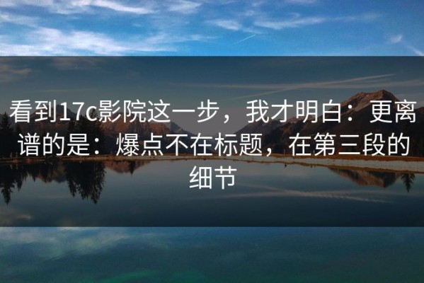 看到17c影院这一步，我才明白：更离谱的是：爆点不在标题，在第三段的细节