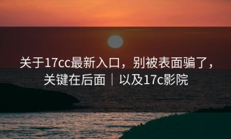 关于17cc最新入口，别被表面骗了，关键在后面｜以及17c影院