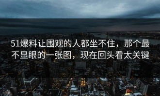 51爆料让围观的人都坐不住，那个最不显眼的一张图，现在回头看太关键