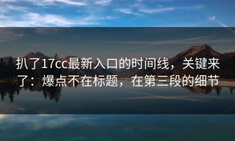 扒了17cc最新入口的时间线，关键来了：爆点不在标题，在第三段的细节