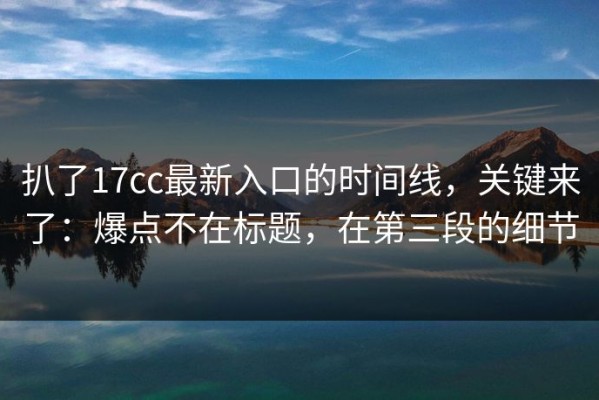 扒了17cc最新入口的时间线，关键来了：爆点不在标题，在第三段的细节