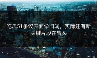 吃瓜51争议表面像旧闻，实际还有新关键片段在冒头