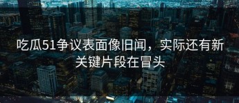 吃瓜51争议表面像旧闻，实际还有新关键片段在冒头