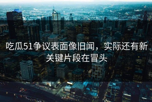 吃瓜51争议表面像旧闻，实际还有新关键片段在冒头