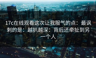 17c在线观看这次让我服气的点：最讽刺的是：越扒越深：背后还牵扯到另一个人