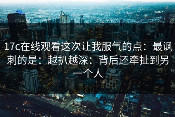 17c在线观看这次让我服气的点：最讽刺的是：越扒越深：背后还牵扯到另一个人