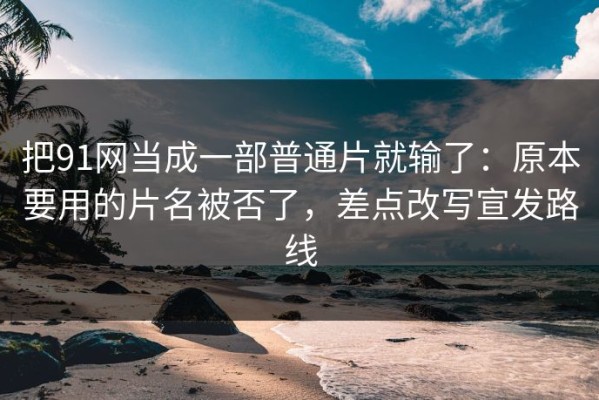 把91网当成一部普通片就输了：原本要用的片名被否了，差点改写宣发路线