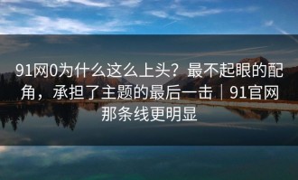 91网0为什么这么上头？最不起眼的配角，承担了主题的最后一击｜91官网那条线更明显