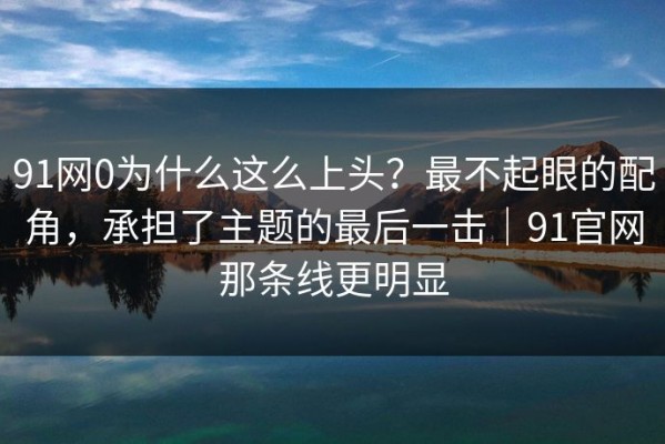 91网0为什么这么上头？最不起眼的配角，承担了主题的最后一击｜91官网那条线更明显