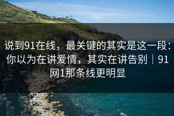 说到91在线，最关键的其实是这一段：你以为在讲爱情，其实在讲告别｜91网1那条线更明显