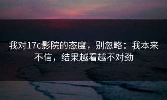 我对17c影院的态度，别忽略：我本来不信，结果越看越不对劲