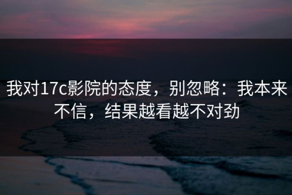 我对17c影院的态度，别忽略：我本来不信，结果越看越不对劲