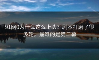91网0为什么这么上头？剧本打磨了很多轮，最难的是第二幕