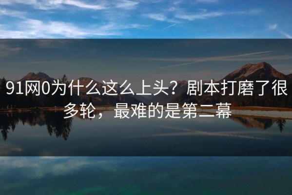 91网0为什么这么上头？剧本打磨了很多轮，最难的是第二幕