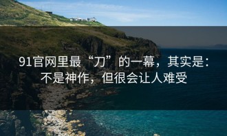 91官网里最“刀”的一幕，其实是：不是神作，但很会让人难受