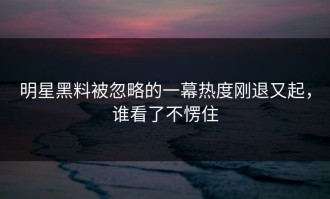 明星黑料被忽略的一幕热度刚退又起，谁看了不愣住
