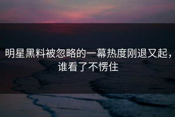 明星黑料被忽略的一幕热度刚退又起，谁看了不愣住