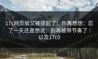17c网页版又被提起了：你再想想：忍了一天还是想说：别再被带节奏了｜以及17c0
