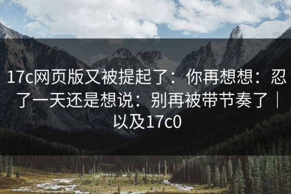 17c网页版又被提起了：你再想想：忍了一天还是想说：别再被带节奏了｜以及17c0