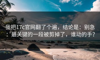 我把17c官网翻了个遍，结论是：别急：最关键的一段被剪掉了，谁动的手？