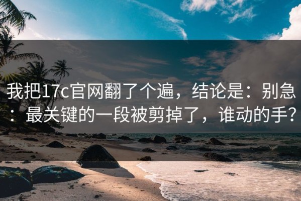 我把17c官网翻了个遍，结论是：别急：最关键的一段被剪掉了，谁动的手？