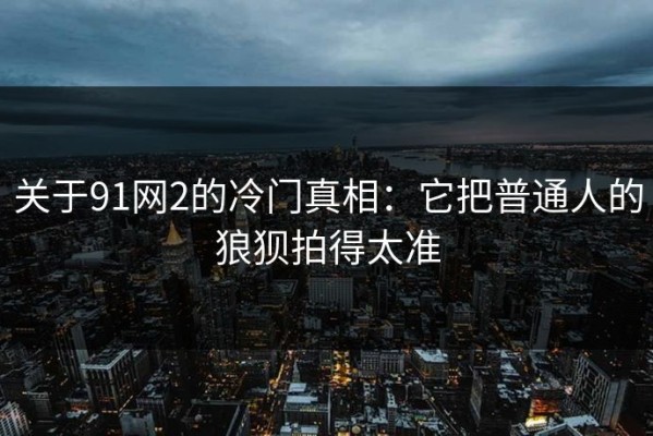 关于91网2的冷门真相：它把普通人的狼狈拍得太准