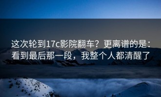 这次轮到17c影院翻车？更离谱的是：看到最后那一段，我整个人都清醒了