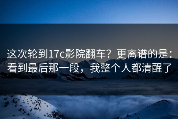 这次轮到17c影院翻车？更离谱的是：看到最后那一段，我整个人都清醒了
