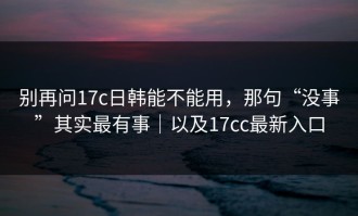 别再问17c日韩能不能用，那句“没事”其实最有事｜以及17cc最新入口
