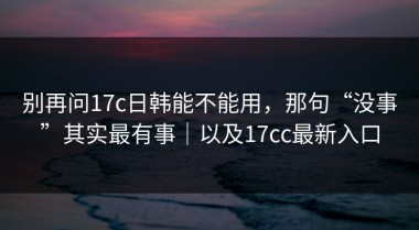 别再问17c日韩能不能用，那句“没事”其实最有事｜以及17cc最新入口