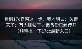 看到17c官网这一步，我才明白：关键来了：有人删帖了，但备份已经传开（顺带提一下17cc最新入口）