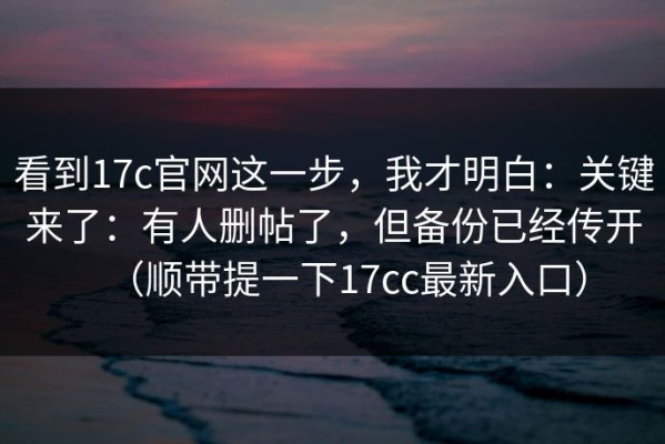看到17c官网这一步，我才明白：关键来了：有人删帖了，但备份已经传开（顺带提一下17cc最新入口）