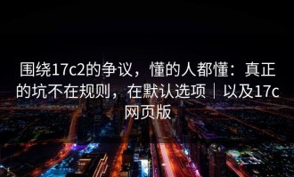 围绕17c2的争议，懂的人都懂：真正的坑不在规则，在默认选项｜以及17c网页版