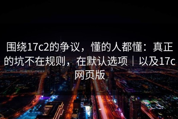围绕17c2的争议，懂的人都懂：真正的坑不在规则，在默认选项｜以及17c网页版