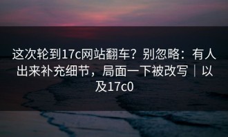 这次轮到17c网站翻车？别忽略：有人出来补充细节，局面一下被改写｜以及17c0