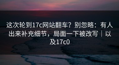 这次轮到17c网站翻车？别忽略：有人出来补充细节，局面一下被改写｜以及17c0