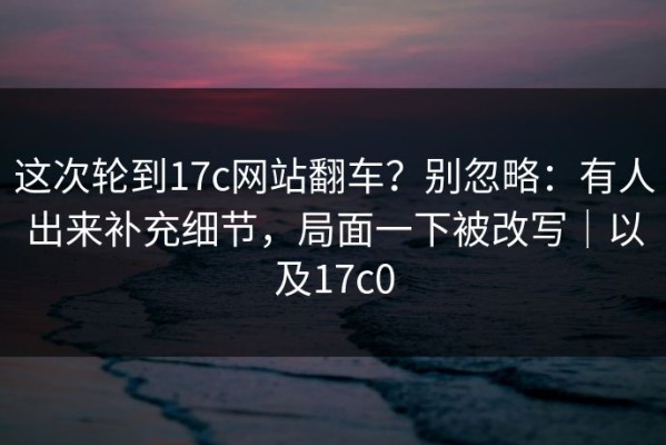 这次轮到17c网站翻车？别忽略：有人出来补充细节，局面一下被改写｜以及17c0