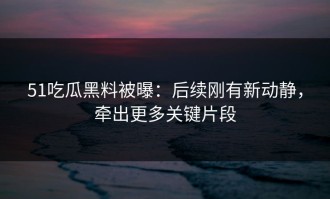 51吃瓜黑料被曝：后续刚有新动静，牵出更多关键片段