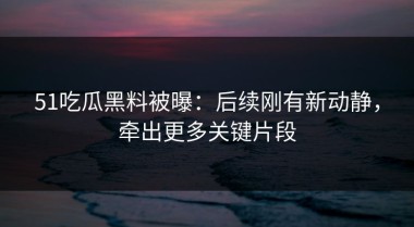 51吃瓜黑料被曝：后续刚有新动静，牵出更多关键片段