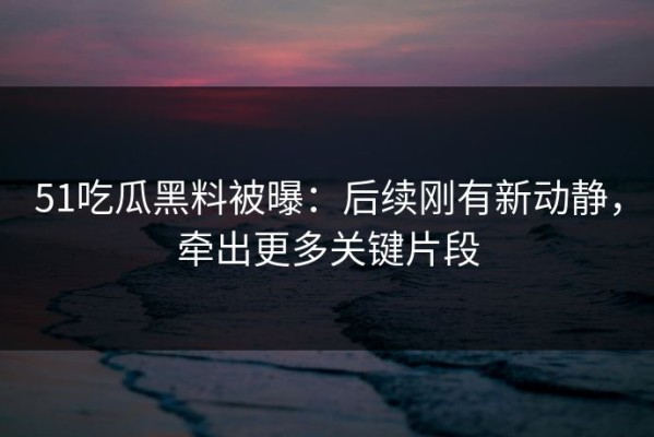 51吃瓜黑料被曝：后续刚有新动静，牵出更多关键片段
