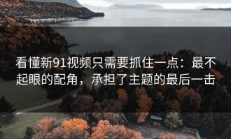 看懂新91视频只需要抓住一点：最不起眼的配角，承担了主题的最后一击