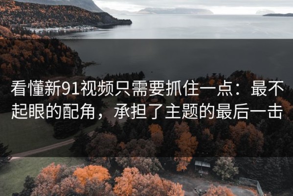 看懂新91视频只需要抓住一点：最不起眼的配角，承担了主题的最后一击