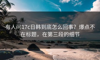 有人问17c日韩到底怎么回事？爆点不在标题，在第三段的细节