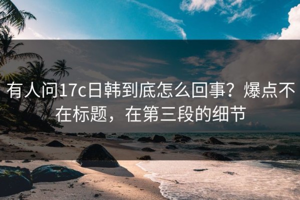 有人问17c日韩到底怎么回事？爆点不在标题，在第三段的细节
