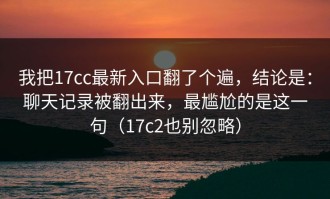 我把17cc最新入口翻了个遍，结论是：聊天记录被翻出来，最尴尬的是这一句（17c2也别忽略）