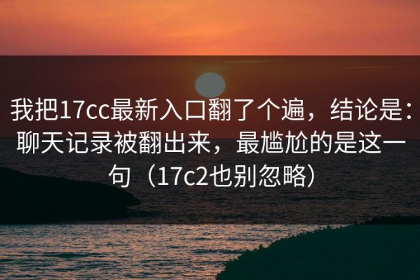 我把17cc最新入口翻了个遍，结论是：聊天记录被翻出来，最尴尬的是这一句（17c2也别忽略）