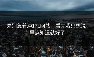 先别急着冲17c网站，看完我只想说：早点知道就好了