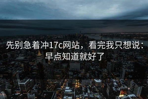 先别急着冲17c网站，看完我只想说：早点知道就好了