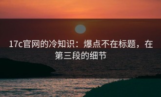 17c官网的冷知识：爆点不在标题，在第三段的细节